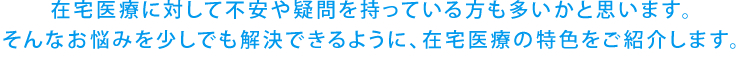 在宅医療に対して不安や疑問を持っている方も多いかと思います。そんなお悩みを少しでも解決できるように、在宅医療の特色をご紹介します。