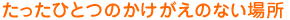 たったひとつのかけがえのない場所