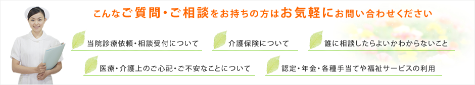 こんなご質問・ご相談をお持ちの方はお気軽にお問い合わせください 当院診療依頼・相談受付について 介護保険について 誰に相談したらよいかわからないこと 医療・介護上のご心配・ご不安なことについて 認定・年金・各種手当てや福祉サービスの利用